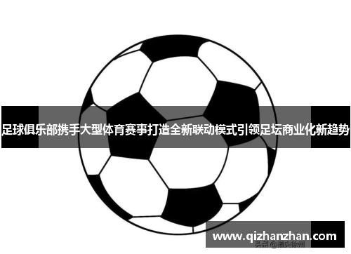 足球俱乐部携手大型体育赛事打造全新联动模式引领足坛商业化新趋势